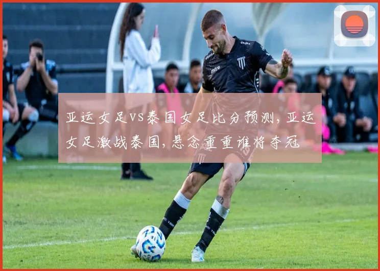 亚运女足vs泰国女足比分预测,亚运女足激战泰国,悬念重重谁将夺冠