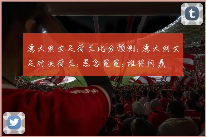 意大利女足荷兰比分预测,意大利女足对决荷兰,悬念重重,谁将问鼎